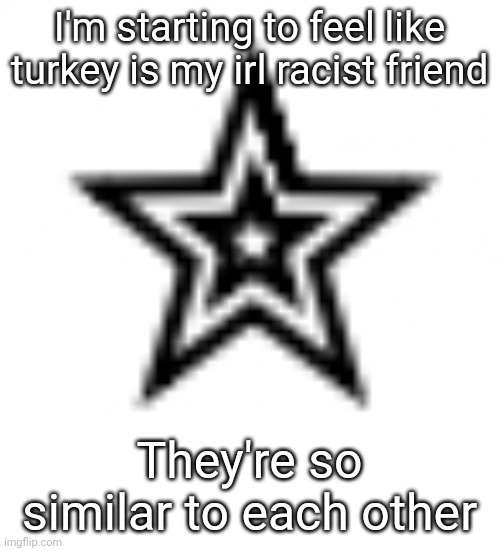 - | I'm starting to feel like turkey is my irl racist friend; They're so similar to each other | image tagged in h | made w/ Imgflip meme maker