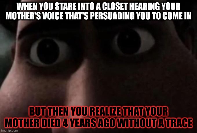 Titan stare | WHEN YOU STARE INTO A CLOSET HEARING YOUR MOTHER'S VOICE THAT'S PERSUADING YOU TO COME IN; BUT THEN YOU REALIZE THAT YOUR MOTHER DIED 4 YEARS AGO WITHOUT A TRACE | image tagged in titan stare | made w/ Imgflip meme maker