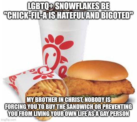 You're free to simply just not buy Chick-Fil-A if you don't like it, you don't have to whine and play victim about it | LGBTQ+ SNOWFLAKES BE "CHICK-FIL-A IS HATEFUL AND BIGOTED"; MY BROTHER IN CHRIST, NOBODY IS FORCING YOU TO BUY THE SANDWICH OR PREVENTING YOU FROM LIVING YOUR OWN LIFE AS A GAY PERSON | image tagged in chick-fil-a,lgbtq,stupid liberals,snowflakes,sjws,triggered | made w/ Imgflip meme maker