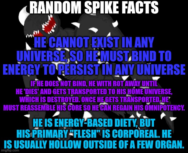 this serves as a general nerf to his power | RANDOM SPIKE FACTS; HE CANNOT EXIST IN ANY UNIVERSE, SO HE MUST BIND TO ENERGY TO PERSIST IN ANY UNIVERSE; IF HE DOES NOT BIND, HE WITH ROT AWAY UNTIL HE 'DIES' AND GETS TRANSPORTED TO HIS HOME UNIVERSE, WHICH IS DESTROYED. ONCE HE GETS TRANSPORTED, HE MUST REASSEMBLE HIS CORE SO HE CAN REGAIN HIS OMNIPOTENCY. HE IS ENERGY-BASED DIETY, BUT HIS PRIMARY "FLESH" IS CORPOREAL. HE IS USUALLY HOLLOW OUTSIDE OF A FEW ORGAN. | image tagged in spike 4 | made w/ Imgflip meme maker