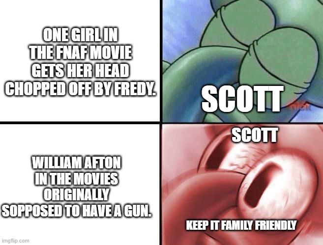 Come on scott | ONE GIRL IN THE FNAF MOVIE GETS HER HEAD CHOPPED OFF BY FREDY. SCOTT; SCOTT; WILLIAM AFTON IN THE MOVIES ORIGINALLY SOPPOSED TO HAVE A GUN. KEEP IT FAMILY FRIENDLY | image tagged in sleeping squidward | made w/ Imgflip meme maker