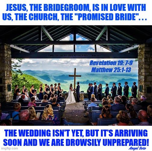 The church is the bride of Christ | JESUS, THE BRIDEGROOM, IS IN LOVE WITH
US, THE CHURCH, THE "PROMISED BRIDE". . . Revelation 19: 7-9
Matthew 25:1-13; THE WEDDING ISN'T YET, BUT IT’S ARRIVING
SOON AND WE ARE DROWSILY UNPREPARED! Angel Soto | image tagged in marriage supper of the lamb,jesus christ,jesus said,marriage,wedding,church | made w/ Imgflip meme maker