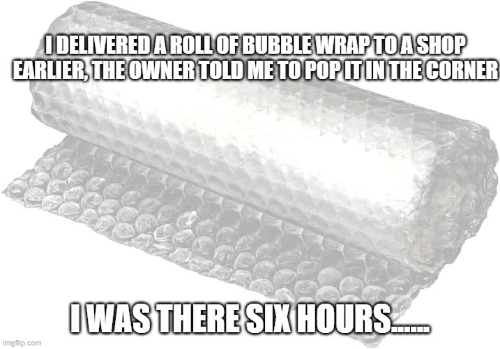 Bubble Wrap | I DELIVERED A ROLL OF BUBBLE WRAP TO A SHOP EARLIER, THE OWNER TOLD ME TO POP IT IN THE CORNER; I WAS THERE SIX HOURS...... | image tagged in bubble wrap | made w/ Imgflip meme maker