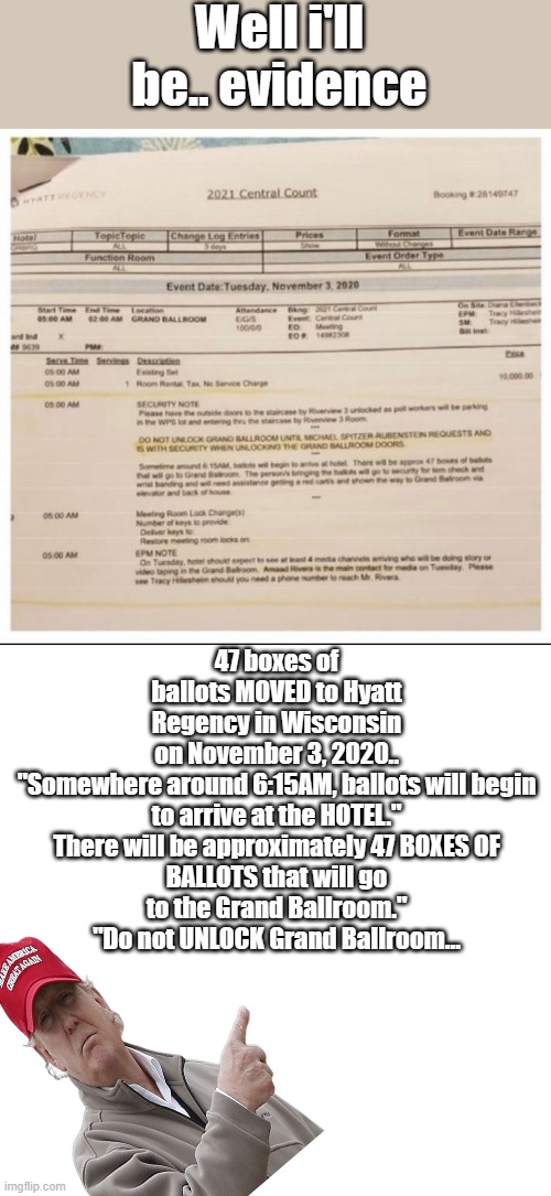 I can't comment again NWO moderator wacked me again.. | Well i'll be.. evidence; 47 boxes of ballots MOVED to Hyatt Regency in Wisconsin on November 3, 2020..

"Somewhere around 6:15AM, ballots will begin to arrive at the HOTEL."

There will be approximately 47 BOXES OF BALLOTS that will go to the Grand Ballroom."
"Do not UNLOCK Grand Ballroom… | image tagged in memes,democrats,nwo,psychopaths and serial killers | made w/ Imgflip meme maker