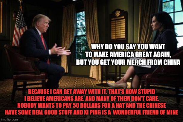 trump interview 2 | WHY DO YOU SAY YOU WANT TO MAKE AMERICA GREAT AGAIN, BUT YOU GET YOUR MERCH FROM CHINA; BECAUSE I CAN GET AWAY WITH IT. THAT’S HOW STUPID I BELIEVE AMERICANS ARE. AND MANY OF THEM DON’T CARE, NOBODY WANTS TO PAY 50 DOLLARS FOR A HAT AND THE CHINESE HAVE SOME REALLY GOOD STUFF AND XI PING IS A  WONDERFUL FRIEND OF MINE | image tagged in trump interview 2 | made w/ Imgflip meme maker