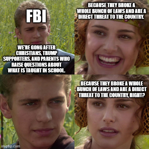 Who is the threat to this country? | BECAUSE THEY BROKE A WHOLE BUNCH OF LAWS AND ARE A DIRECT THREAT TO THE COUNTRY. FBI; WE'RE GONG AFTER CHRISTIANS, TRUMP SUPPORTERS, AND PARENTS WHO RAISE QUESTIONS ABOUT WHAT IS TAUGHT IN SCHOOL. BECAUSE THEY BROKE A WHOLE BUNCH OF LAWS AND ARE A DIRECT THREAT TO THE COUNTRY, RIGHT? | image tagged in anakin padme 4 panel,fbi,government corruption | made w/ Imgflip meme maker