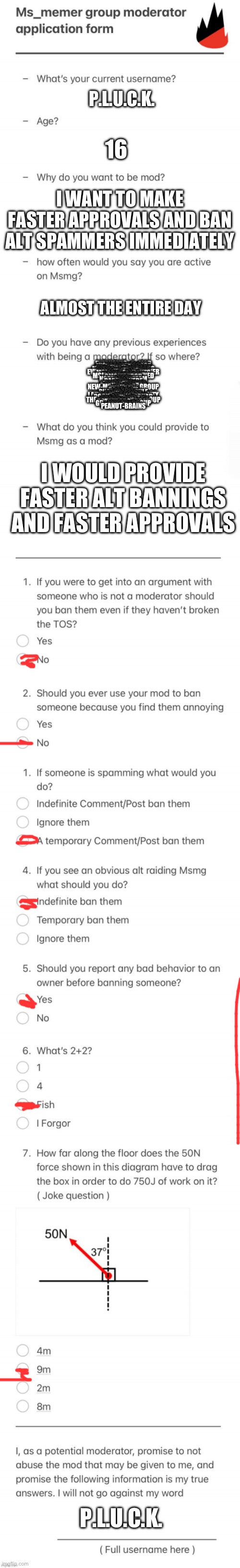 UPDATED MSMG MOD FORM | P.L.U.C.K. 16; I WANT TO MAKE FASTER APPROVALS AND BAN ALT SPAMMERS IMMEDIATELY; ALMOST THE ENTIRE DAY; EVERYONES_A_MOD
POTATOS_ISLAND
JUSTACHEEMSDOGE
MEMES-OHIO
VA_MEMER_GROUP
MSMG_NO_SITEMODS
MSMG_SHITPOSTS
WORLDWARMEMES
EVERYBODYS_AN_OWNER
MSMG_COMMENTS
CULT_OF_E
MEMER_GROUP
MSMGFORTHEBANNED
OMGITSPROD
MOD
NORULESSTREAM
SAUCE
DARTHSWEDE
FFA
SILVER
WHATARERULES
I_ENJOY_MEMES
SOVIET_CARROT
NEW-MS_MEMER_GROUP
FLICK7
THE_RAIN
BORA4LIFE
PLUCK
SHAREDALTSRULE
IMGLEAK
FOUNDSATAN
LAZY_RED_PANDAS_CITY
NEW-MSMGROUP
ROCK-EATING-SQUAD
GNIB_JR
SPACE_STREAM
THE_MEMER_HELL_GROUP
HUNTEDMANSION
POTATBOBS_BOAT
GD_MEMER_GROUP
EMOSNAKE
3DSPIRACY
PEANUT-BRAINS; I WOULD PROVIDE FASTER ALT BANNINGS AND FASTER APPROVALS; P.L.U.C.K. | image tagged in updated msmg mod form | made w/ Imgflip meme maker