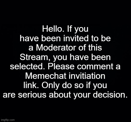 ‌‌‌ | Hello. If you have been invited to be a Moderator of this Stream, you have been selected. Please comment a Memechat invitiation link. Only do so if you are serious about your decision. | image tagged in black background | made w/ Imgflip meme maker