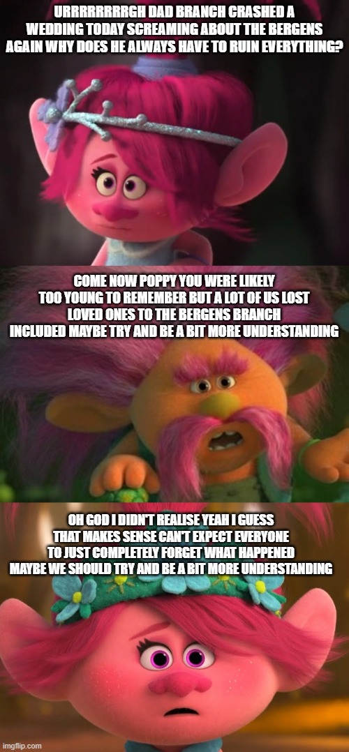 Trolls memes | URRRRRRRRGH DAD BRANCH CRASHED A WEDDING TODAY SCREAMING ABOUT THE BERGENS AGAIN WHY DOES HE ALWAYS HAVE TO RUIN EVERYTHING? COME NOW POPPY YOU WERE LIKELY TOO YOUNG TO REMEMBER BUT A LOT OF US LOST LOVED ONES TO THE BERGENS BRANCH INCLUDED MAYBE TRY AND BE A BIT MORE UNDERSTANDING; OH GOD I DIDN'T REALISE YEAH I GUESS THAT MAKES SENSE CAN'T EXPECT EVERYONE TO JUST COMPLETELY FORGET WHAT HAPPENED MAYBE WE SHOULD TRY AND BE A BIT MORE UNDERSTANDING | image tagged in trolls memes | made w/ Imgflip meme maker