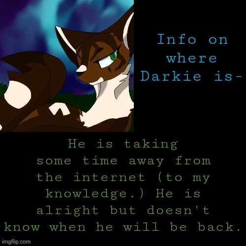 Again, He told me he is fine. | He is taking some time away from the internet (to my knowledge.) He is alright but doesn't know when he will be back. Info on where Darkie is- | image tagged in announcement | made w/ Imgflip meme maker