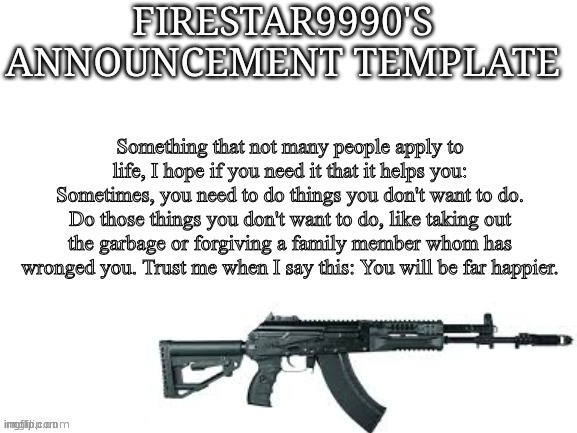 Firestar9990 announcement template (better) | Something that not many people apply to life, I hope if you need it that it helps you:
Sometimes, you need to do things you don't want to do. Do those things you don't want to do, like taking out the garbage or forgiving a family member whom has wronged you. Trust me when I say this: You will be far happier. | image tagged in firestar9990 announcement template better | made w/ Imgflip meme maker