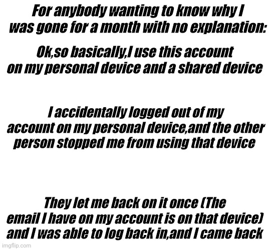 Never made an explanation,so here it is | For anybody wanting to know why I was gone for a month with no explanation:; Ok,so basically,I use this account on my personal device and a shared device; I accidentally logged out of my account on my personal device,and the other person stopped me from using that device; They let me back on it once (The email I have on my account is on that device) and I was able to log back in,and I came back | image tagged in explanation | made w/ Imgflip meme maker