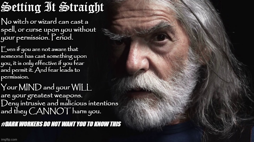 Modern Merlin | Setting It Straight; No witch or wizard can cast a 
spell, or curse upon you without
your permission. Period. Even if you are not aware that 
someone has cast something upon
you, it is only effective if you fear
and permit it. And fear leads to
permission. Your MIND and your WILL
are your greatest weapons.
Deny intrusive and malicious intentions
and they CANNOT harm you. #DARK WORKERS DO NOT WANT YOU TO KNOW THIS | image tagged in setting it straight | made w/ Imgflip meme maker
