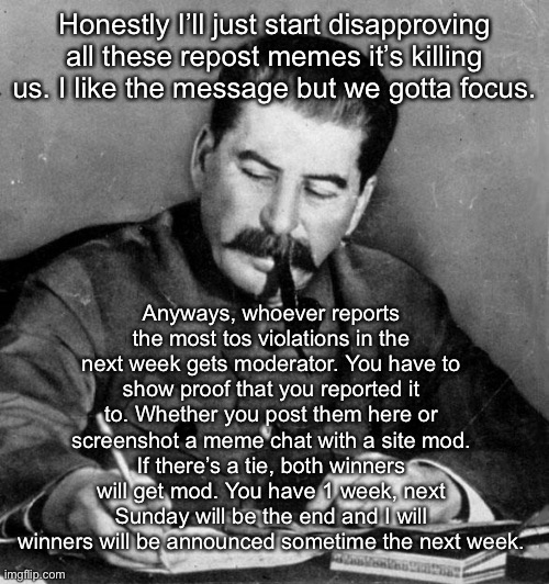 stalin | Honestly I’ll just start disapproving all these repost memes it’s killing us. I like the message but we gotta focus. Anyways, whoever reports the most tos violations in the next week gets moderator. You have to show proof that you reported it to. Whether you post them here or screenshot a meme chat with a site mod. If there’s a tie, both winners will get mod. You have 1 week, next Sunday will be the end and I will winners will be announced sometime the next week. | image tagged in stalin | made w/ Imgflip meme maker