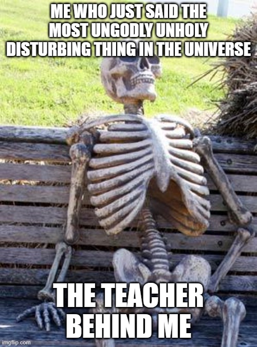 help me  broskis | ME WHO JUST SAID THE MOST UNGODLY UNHOLY DISTURBING THING IN THE UNIVERSE; THE TEACHER BEHIND ME | image tagged in memes,waiting skeleton | made w/ Imgflip meme maker