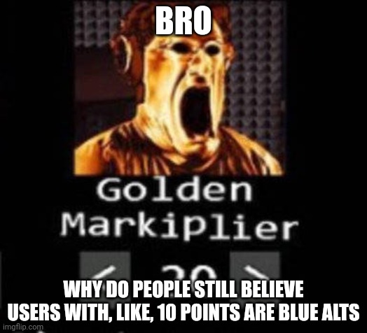 I thought that trend was a corpse | BRO; WHY DO PEOPLE STILL BELIEVE USERS WITH, LIKE, 10 POINTS ARE BLUE ALTS | image tagged in golden markiplier | made w/ Imgflip meme maker
