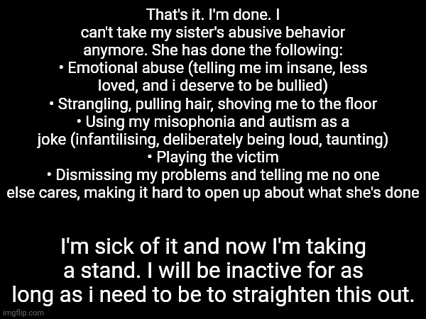 That's it. I'm done. I can't take my sister's abusive behavior anymore. She has done the following:
• Emotional abuse (telling me im insane, less loved, and i deserve to be bullied)
• Strangling, pulling hair, shoving me to the floor
• Using my misophonia and autism as a joke (infantilising, deliberately being loud, taunting)
• Playing the victim
• Dismissing my problems and telling me no one else cares, making it hard to open up about what she's done; I'm sick of it and now I'm taking a stand. I will be inactive for as long as i need to be to straighten this out. | image tagged in i fucking hate my sister,i hate my whole family for doing nothing | made w/ Imgflip meme maker