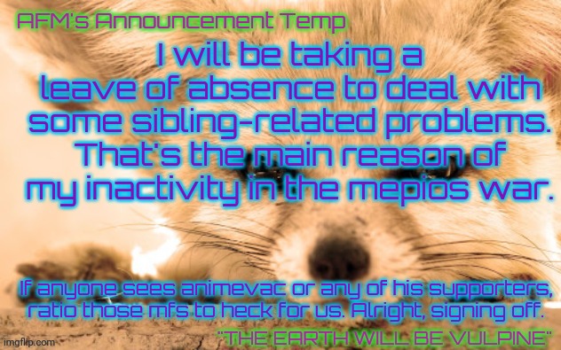 AFM's Announcement Temp | I will be taking a leave of absence to deal with some sibling-related problems. That's the main reason of my inactivity in the mepios war. If anyone sees animevac or any of his supporters, ratio those mfs to heck for us. Alright, signing off. | image tagged in afm's announcement temp | made w/ Imgflip meme maker