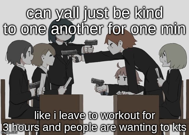 Avogado6 | can yall just be kind to one another for one min; like i leave to workout for 3 hours and people are wanting to kts | image tagged in avogado6 | made w/ Imgflip meme maker