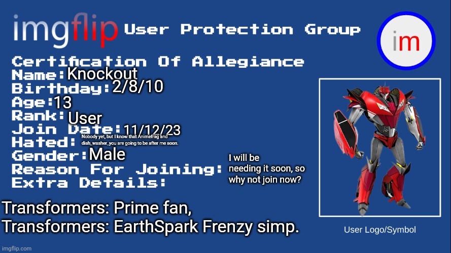 *complete lack of title ideas* | Knockout; 2/8/10; 13; User; 11/12/23; Nobody yet, but I know that Animefrag and dish_washer_you are going to be after me soon. Male; I will be needing it soon, so why not join now? Transformers: Prime fan, Transformers: EarthSpark Frenzy simp. | image tagged in iupg certification of allegiance | made w/ Imgflip meme maker