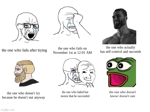 Different types of people during No Nut November | the one who actually has self-control and succeeds; the one who fails on November 1st at 12:01 AM; the one who fails after trying; the one who doesn't try because he doesn't nut anyway; the one who doesn't know/ doesn't care; the one who failed but insists that he succeeded | image tagged in no nut november,funny,dumb,wojak,pepe the frog,you have been eternally cursed for reading the tags | made w/ Imgflip meme maker