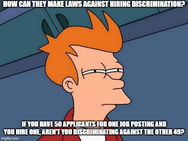 How To Legislate Against Discrimination | HOW CAN THEY MAKE LAWS AGAINST HIRING DISCRIMINATION? IF YOU HAVE 50 APPLICANTS FOR ONE JOB POSTING AND YOU HIRE ONE, AREN'T YOU DISCRIMINATING AGAINST THE OTHER 49? | image tagged in not sure if- fry,this does not work,what the hell | made w/ Imgflip meme maker