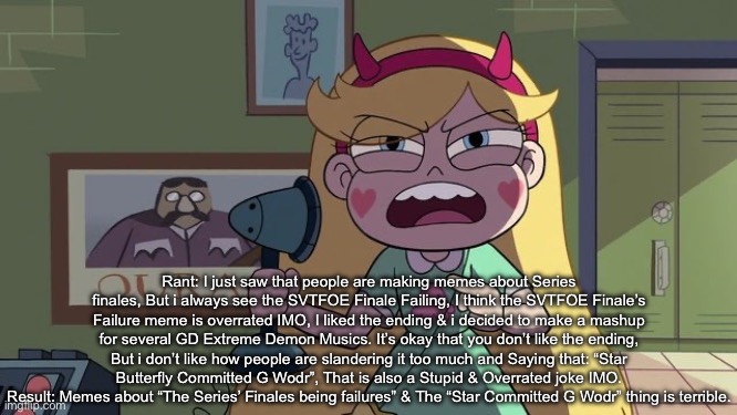 Rant #1 | Rant: I just saw that people are making memes about Series finales, But i always see the SVTFOE Finale Failing, I think the SVTFOE Finale’s Failure meme is overrated IMO, I liked the ending & i decided to make a mashup for several GD Extreme Demon Musics. It’s okay that you don’t like the ending, But i don’t like how people are slandering it too much and Saying that: “Star Butterfly Committed G Wodr”, That is also a Stupid & Overrated joke IMO.
Result: Memes about “The Series’ Finales being failures” & The “Star Committed G Wodr” thing is terrible. | image tagged in rant,anti svtfoe haters | made w/ Imgflip meme maker