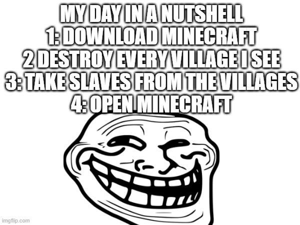 Please respect villagers | MY DAY IN A NUTSHELL
1: DOWNLOAD MINECRAFT
2 DESTROY EVERY VILLAGE I SEE
3: TAKE SLAVES FROM THE VILLAGES
4: OPEN MINECRAFT | image tagged in blank white template | made w/ Imgflip meme maker