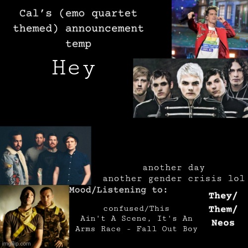 Details in comments, may take a while | Hey; another day another gender crisis lol; confused/This Ain't A Scene, It's An Arms Race - Fall Out Boy | image tagged in cal's emo announcement temp,gender crisis | made w/ Imgflip meme maker