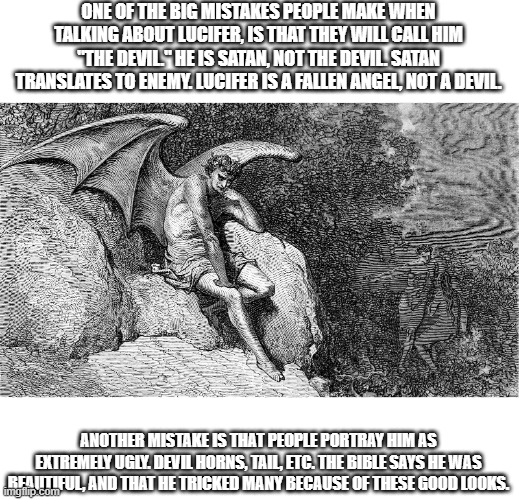 ONE OF THE BIG MISTAKES PEOPLE MAKE WHEN TALKING ABOUT LUCIFER, IS THAT THEY WILL CALL HIM "THE DEVIL." HE IS SATAN, NOT THE DEVIL. SATAN TRANSLATES TO ENEMY. LUCIFER IS A FALLEN ANGEL, NOT A DEVIL. ANOTHER MISTAKE IS THAT PEOPLE PORTRAY HIM AS EXTREMELY UGLY. DEVIL HORNS, TAIL, ETC. THE BIBLE SAYS HE WAS BEAUTIFUL, AND THAT HE TRICKED MANY BECAUSE OF THESE GOOD LOOKS. | made w/ Imgflip meme maker