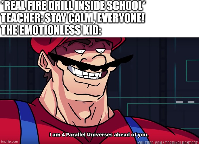 Mario I am four parallel universes ahead of you | *REAL FIRE DRILL INSIDE SCHOOL*
TEACHER: STAY CALM, EVERYONE!
THE EMOTIONLESS KID: | image tagged in mario i am four parallel universes ahead of you | made w/ Imgflip meme maker