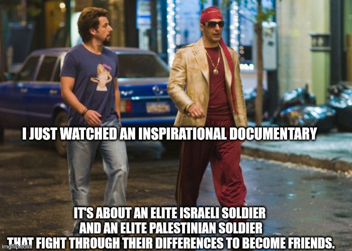 Zohan the Peacekeeper | I JUST WATCHED AN INSPIRATIONAL DOCUMENTARY; IT'S ABOUT AN ELITE ISRAELI SOLDIER 
AND AN ELITE PALESTINIAN SOLDIER
THAT FIGHT THROUGH THEIR DIFFERENCES TO BECOME FRIENDS. | made w/ Imgflip meme maker