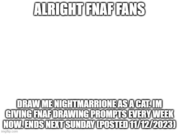 Drawing prompt #1 | ALRIGHT FNAF FANS; DRAW ME NIGHTMARRIONE AS A CAT. IM GIVING FNAF DRAWING PROMPTS EVERY WEEK NOW. ENDS NEXT SUNDAY (POSTED 11/12/2023) | image tagged in fnaf,fnaf 4,drawing | made w/ Imgflip meme maker
