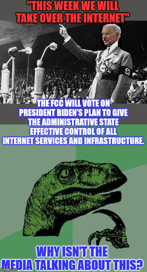 This takeover of the internet by the Biden admin is a big freaking deal & no one is talking about this. | "THIS WEEK WE WILL TAKE OVER THE INTERNET"; THE FCC WILL VOTE ON PRESIDENT BIDEN’S PLAN TO GIVE THE ADMINISTRATIVE STATE EFFECTIVE CONTROL OF ALL INTERNET SERVICES AND INFRASTRUCTURE. WHY ISN'T THE MEDIA TALKING ABOUT THIS? | image tagged in biden hitler dictator,memes,internet,control,evil government | made w/ Imgflip meme maker
