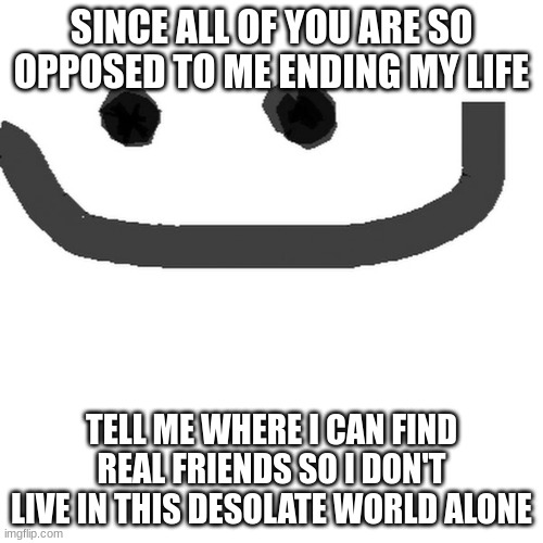 hmm.jpg | SINCE ALL OF YOU ARE SO OPPOSED TO ME ENDING MY LIFE; TELL ME WHERE I CAN FIND REAL FRIENDS SO I DON'T LIVE IN THIS DESOLATE WORLD ALONE | image tagged in hmm jpg | made w/ Imgflip meme maker