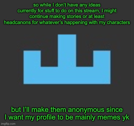 h | so while I don’t have any ideas currently for stuff to do on this stream, I might continue making stories or at least headcanons for whatever’s happening with my characters; but I’ll make them anonymous since I want my profile to be mainly memes yk | image tagged in yourlocalmemer icon | made w/ Imgflip meme maker