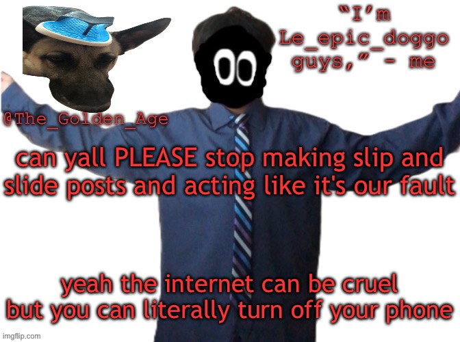 delted's slippa dawg temp (thanks Behapp) | can yall PLEASE stop making slip and slide posts and acting like it's our fault; yeah the internet can be cruel but you can literally turn off your phone | image tagged in delted's slippa dawg temp thanks behapp | made w/ Imgflip meme maker
