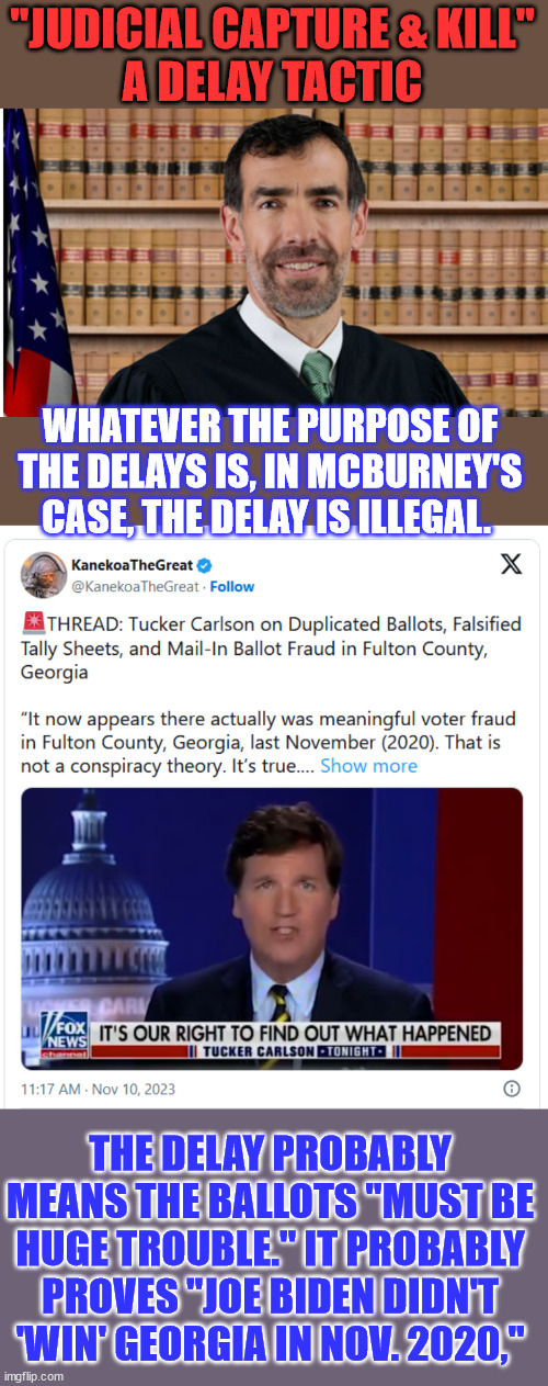 There was voter fraud in Fulton County, Georgia, last November (2020). | "JUDICIAL CAPTURE & KILL"
A DELAY TACTIC; WHATEVER THE PURPOSE OF THE DELAYS IS, IN MCBURNEY'S CASE, THE DELAY IS ILLEGAL. THE DELAY PROBABLY MEANS THE BALLOTS "MUST BE HUGE TROUBLE." IT PROBABLY PROVES "JOE BIDEN DIDN'T 'WIN' GEORGIA IN NOV. 2020," | image tagged in democrat,election fraud,georgia,if you know you know | made w/ Imgflip meme maker