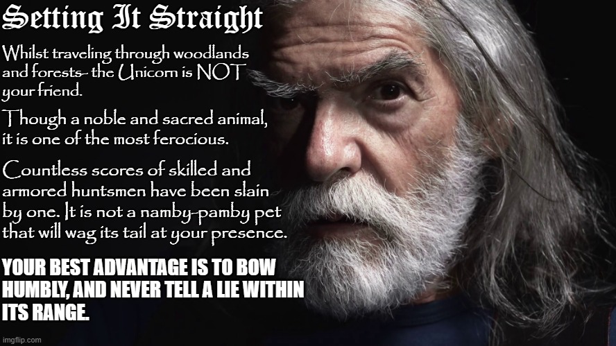 Modern Merlin | Setting It Straight; Whilst traveling through woodlands
and forests- the Unicorn is NOT
your friend. Though a noble and sacred animal,
it is one of the most ferocious. Countless scores of skilled and 
armored huntsmen have been slain
by one. It is not a namby-pamby pet 
that will wag its tail at your presence. YOUR BEST ADVANTAGE IS TO BOW 
HUMBLY, AND NEVER TELL A LIE WITHIN
ITS RANGE. | image tagged in setting it straight | made w/ Imgflip meme maker