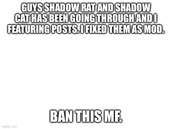 GUYS SHADOW RAT AND SHADOW CAT HAS BEEN GOING THROUGH AND I FEATURING POSTS. I FIXED THEM AS MOD. BAN THIS MF. | made w/ Imgflip meme maker
