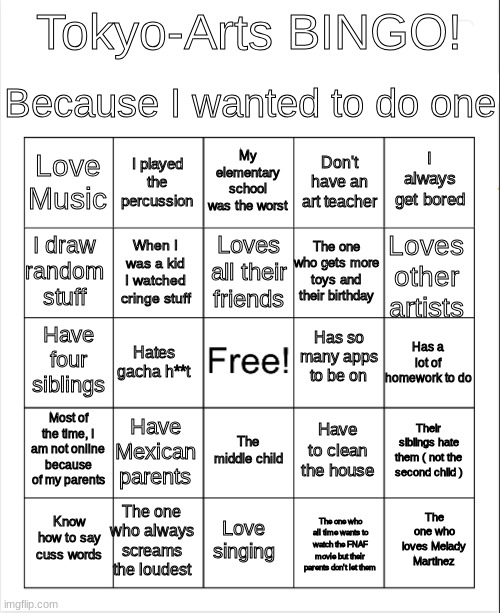 I finally have my own bingo | Because I wanted to do one; Tokyo-Arts BINGO! My elementary school was the worst; I played the percussion; I always get bored; Love Music; Don't have an art teacher; Loves all their friends; I draw random stuff; Loves other artists; The one who gets more toys and their birthday; When I was a kid I watched cringe stuff; Has so many apps to be on; Have four siblings; Has a lot of homework to do; Hates gacha h**t; Most of the time, I am not online because of my parents; Have Mexican parents; Their siblings hate them ( not the second child ); Have to clean the house; The middle child; The one who always screams the loudest; The one who loves Melady Martinez; Know how to say cuss words; Love singing; The one who all time wants to watch the FNAF movie but their parents don't let them | made w/ Imgflip meme maker