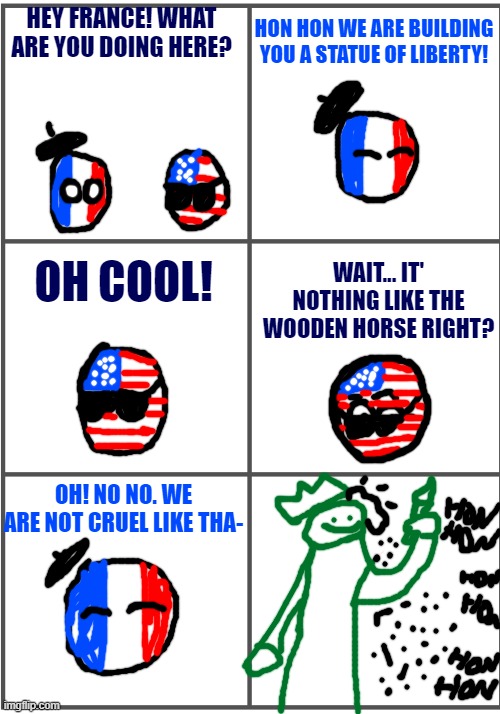 Statue of Liberty | HEY FRANCE! WHAT ARE YOU DOING HERE? HON HON WE ARE BUILDING YOU A STATUE OF LIBERTY! OH COOL! WAIT... IT' NOTHING LIKE THE WOODEN HORSE RIGHT? OH! NO NO. WE ARE NOT CRUEL LIKE THA- | image tagged in blank comic panel 2x3 | made w/ Imgflip meme maker