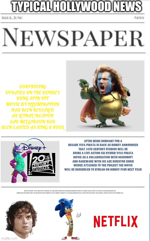 typical hollywood news volume 47 | TYPICAL HOLLYWOOD NEWS; SURPRISING UPDATES ON THE DONKEY KONG SPIN OFF MOVIE BY ILLUMINATION HAS BEEN REVEALED AS LETHAL WEAPON SAR MEL GIBSON HAS BEEN CASTED AS KING K ROOL; AFTER BEING DORMANT FOR A DECADE VIVA PINATA IS BACK AS DISNEY ANNOUNCED THAT 20TH CENTURY STUDIOS WILL BE DOING A LIVE ACTION CGI HYBRID VIVA PINATA MOVIE AS A COLLABORATION WITH MICROSOFT AND RAREWARE WITH ICE AGE DIRECTOR CHRIS WEDGE ATTACHED TO THE PROJECT THE MOVIE WILL BE SCHEDULED TO STREAM ON DISNEY PLUS NEXT YEAR; NETFLIX IS READY TO GET BACK INTO THE WORLD OF LONG GONE STORES WITH A NEW MOCKUMENTARY ABOUT H.H GREGG CALLED STORY OF H.H WITH ELIJAH WOOD BEHIND THE CAMERA AND FEATURING SONIC THE HEDGEHOG'S BEN SCHWARTZ AS THE COMPANY'S MASCOT H.H THE MOCKUMENTARY WILL START PRODUCTION NEXT YEAR AND WILL ARRIVE ON NETFLIX SEPTEMBER 2024 | image tagged in blank newspaper,fake,prediction,viva pinata,hh gregg,mel gibson | made w/ Imgflip meme maker