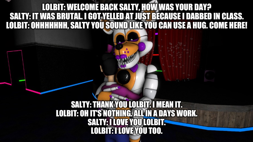 What would happen when I close my eyes to dream ps my name has been changed for privacy reasons and this happened when I was nin | LOLBIT: WELCOME BACK SALTY, HOW WAS YOUR DAY?
SALTY: IT WAS BRUTAL. I GOT YELLED AT JUST BECAUSE I DABBED IN CLASS.
LOLBIT: OHHHHHHH, SALTY YOU SOUND LIKE YOU CAN USE A HUG. COME HERE! SALTY: THANK YOU LOLBIT. I MEAN IT.
LOLBIT: OH IT'S NOTHING. ALL IN A DAYS WORK.
SALTY: I LOVE YOU LOLBIT.
LOLBIT: I LOVE YOU TOO. | image tagged in fnaf sister location | made w/ Imgflip meme maker