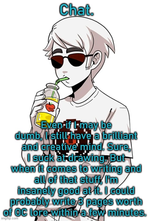 Last time I checked I had around 100WPM | Chat. Even if I may be dumb, I still have a brilliant and creative mind. Sure, I suck at drawing. But when it comes to writing and all of that stuff, I'm insanely good at it. I could probably write 3 pages worth of OC lore within a few minutes. | made w/ Imgflip meme maker