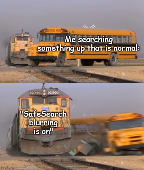 Bro, I searched up Freddy Fazbear what you be thinking google??? | Me searching something up that is normal:; "SafeSearch blurring is on" | image tagged in a train hitting a school bus | made w/ Imgflip meme maker