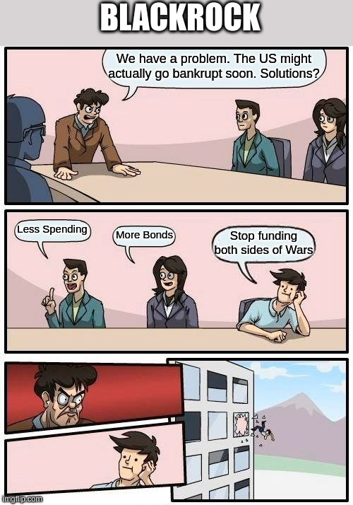 Boardroom Meeting Suggestion | BLACKROCK; We have a problem. The US might actually go bankrupt soon. Solutions? Less Spending; More Bonds; Stop funding both sides of Wars | image tagged in memes,boardroom meeting suggestion | made w/ Imgflip meme maker