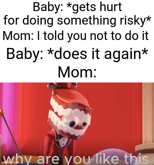 Clever title | Baby: *gets hurt for doing something risky*; Mom: I told you not to do it; Baby: *does it again*; Mom: | image tagged in caine why are you like this | made w/ Imgflip meme maker