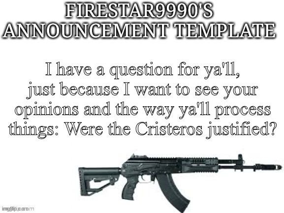 Firestar9990 announcement template (better) | I have a question for ya'll, just because I want to see your opinions and the way ya'll process things: Were the Cristeros justified? | image tagged in firestar9990 announcement template better | made w/ Imgflip meme maker