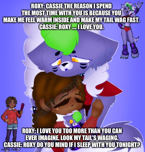 Cassie making roxy feel warm inside | ROXY: CASSIE THE REASON I SPEND THE MOST TIME WITH YOU IS BECAUSE YOU MAKE ME FEEL WARM INSIDE AND MAKE MY TAIL WAG FAST.
CASSIE: ROXY .... I LOVE YOU. ROXY; I LOVE YOU TOO MORE THAN YOU CAN EVER IMAGINE. LOOK MY TAIL'S WAGING.
CASSIE: ROXY DO YOU MIND IF I SLEEP WITH YOU TONIGHT? | image tagged in fnaf security breach ruin | made w/ Imgflip meme maker